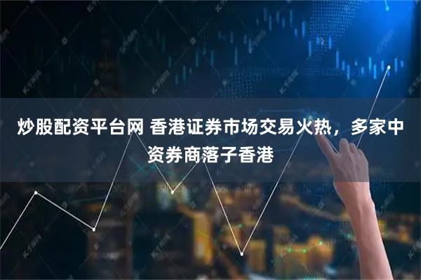 炒股配资平台网 香港证券市场交易火热，多家中资券商落子香港