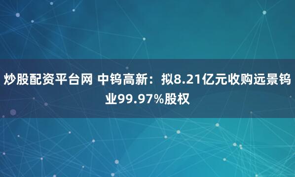 炒股配资平台网 中钨高新：拟8.21亿元收购远景钨业99.97%股权