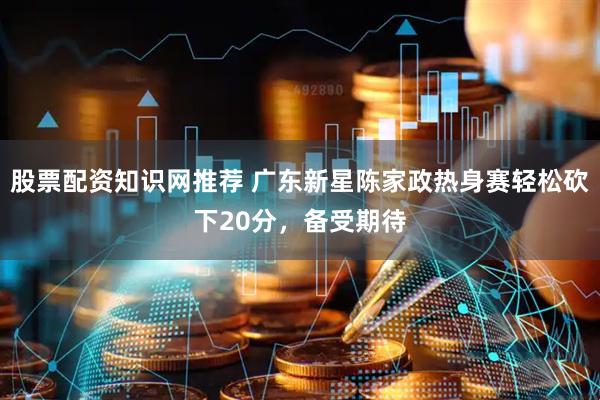 股票配资知识网推荐 广东新星陈家政热身赛轻松砍下20分，备受期待