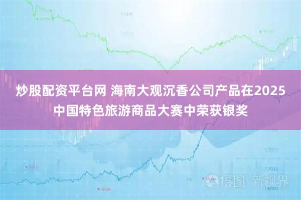 炒股配资平台网 海南大观沉香公司产品在2025中国特色旅游商品大赛中荣获银奖