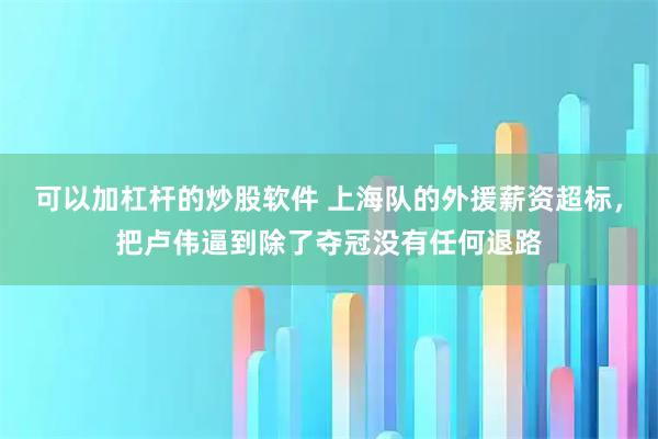 可以加杠杆的炒股软件 上海队的外援薪资超标，把卢伟逼到除了夺冠没有任何退路