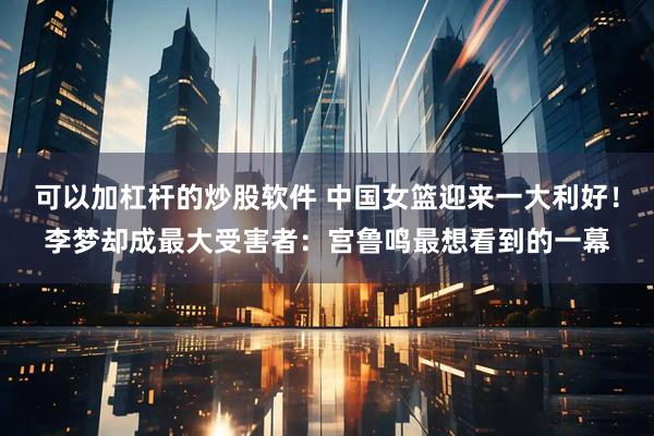 可以加杠杆的炒股软件 中国女篮迎来一大利好！李梦却成最大受害者：宫鲁鸣最想看到的一幕