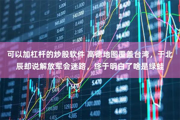 可以加杠杆的炒股软件 高德地图覆盖台湾，于北辰却说解放军会迷路，终于明白了啥是绿蛙