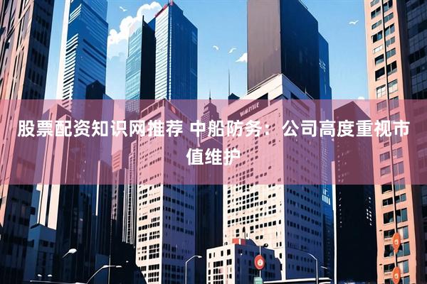 股票配资知识网推荐 中船防务：公司高度重视市值维护