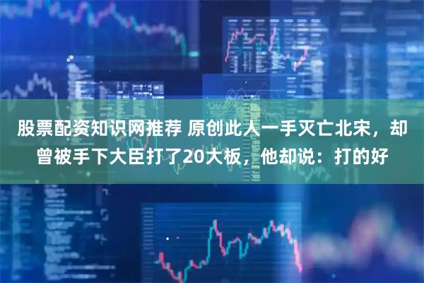 股票配资知识网推荐 原创此人一手灭亡北宋，却曾被手下大臣打了20大板，他却说：打的好