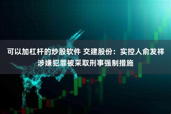 可以加杠杆的炒股软件 交建股份：实控人俞发祥涉嫌犯罪被采取刑事强制措施