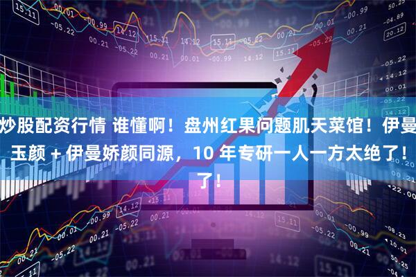 炒股配资行情 谁懂啊！盘州红果问题肌天菜馆！伊曼玉颜 + 伊曼娇颜同源，10 年专研一人一方太绝了！